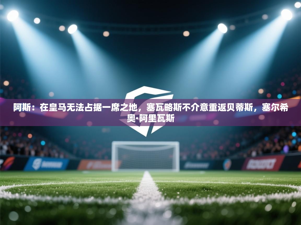 阿斯:在皇马无法占据一席之地,塞瓦略斯不介意重返贝蒂斯,塞尔希奥·阿里瓦斯