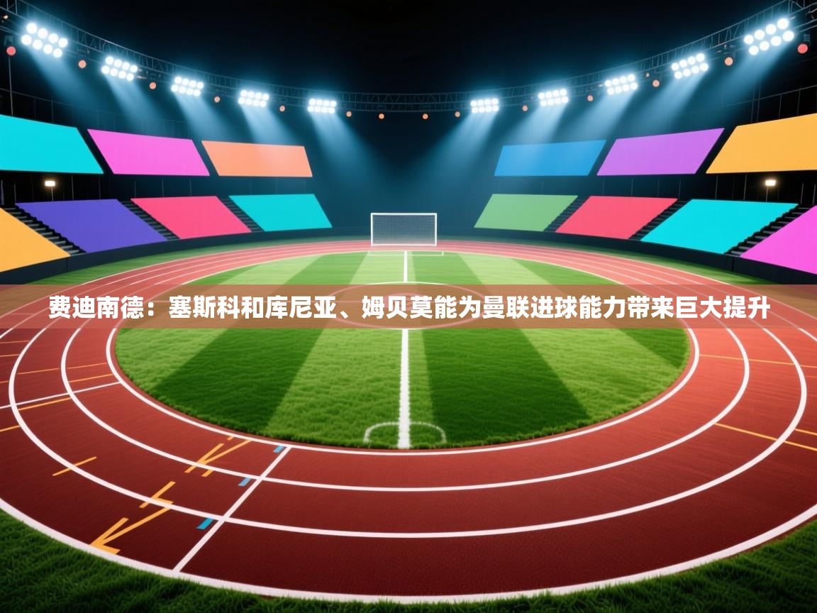 费迪南德：塞斯科和库尼亚、姆贝莫能为曼联进球能力带来巨大提升